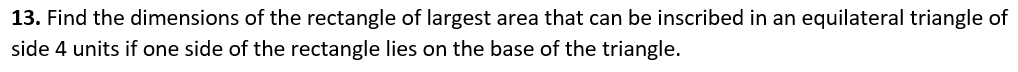 13. Find the dimensions of the rectangle of largest area that can be inscribed in an equilateral triangle of
side 4 units if one side of the rectangle lies on the base of the triangle.
