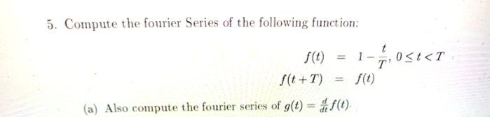 5. Compute the fourier Series of the following function:
S(1)
-7,0st<T
S(t +T) = f(t)
%3D
(a) Also compute the fourier series of g(t) = #S(t).
%3D
