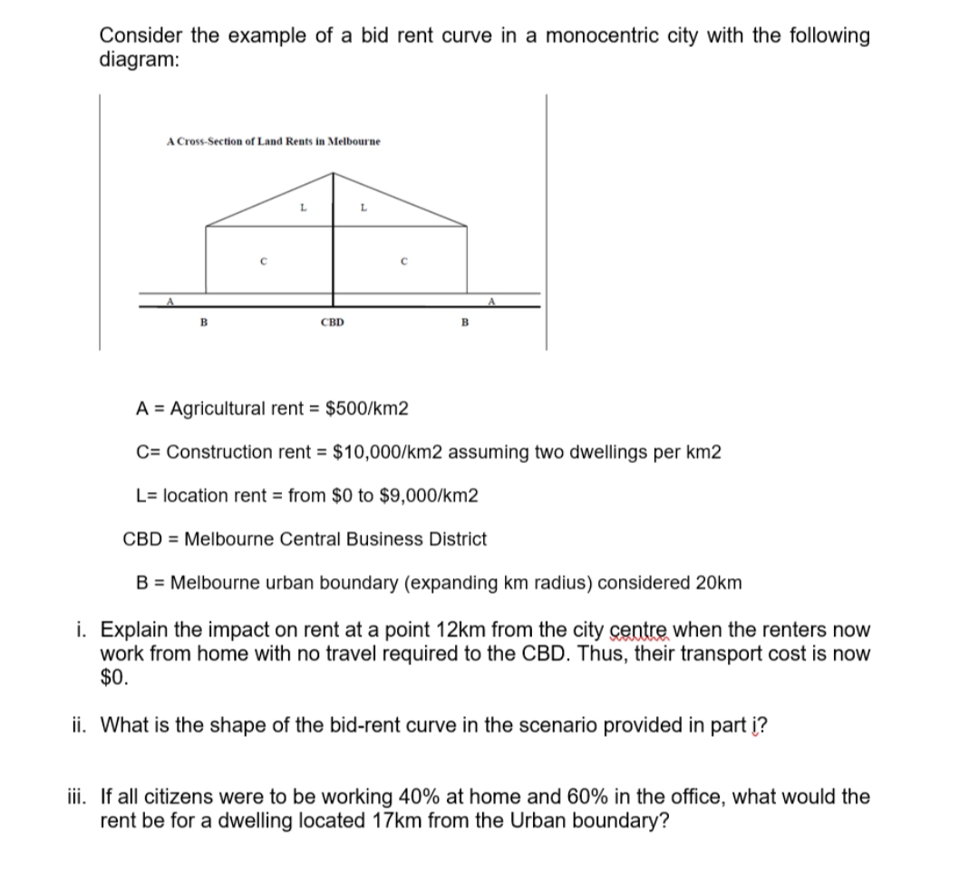 Consider the example of a bid rent curve in a monocentric city with the following
diagram:
A Cross-Section of Land Rents in Melbourne
L
L
B
CBD
B
A = Agricultural rent = $500/km2
C= Construction rent = $10,000/km2 assuming two dwellings per km2
L= location rent from $0 to $9,000/km2
CBD Melbourne Central Business District
B = Melbourne urban boundary (expanding km radius) considered 20km
i. Explain the impact on rent at a point 12km from the city centre when the renters now
work from home with no travel required to the CBD. Thus, their transport cost is now
$0.
ii. What is the shape of the bid-rent curve in the scenario provided in part į?
iii. If all citizens were to be working 40% at home and 60% in the office, what would the
rent be for a dwelling located 17km from the Urban boundary?