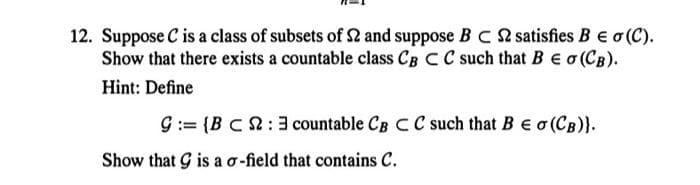 12. Suppose C is a class of subsets of $2 and suppose B C 2 satisfies B = o(C).
Show that there exists a countable class CB C C such that BE σ (CB).
Hint: Define
9:= {BC: 3 countable CB C C such that B € σ (CB)}.
Show that G is a o-field that contains C.