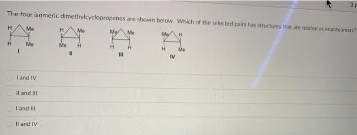 3p
The four isomeric dimethylcyclopropanes are shown below. Which of the selected pairs has structures that are related as enanteomers?
H.
Me
H.
Me
Me
Me
Me
Me
Me
H
H.
Me
II
IV
I and IV
Il and III
I and III
Il and IV
