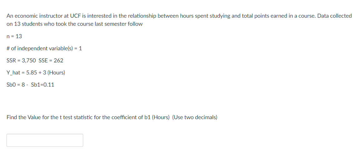 An economic instructor at UCF is interested in the relationship between hours spent studying and total points earned in a course. Data collected
on 13 students who took the course last semester follow
n = 13
# of independent variable(s) = 1
SSR = 3,750 SSE = 262
Y_hat = 5.85 + 3 (Hours)
Sbo = 8 - Sb1=0.11
Find the Value for the t test statistic for the coefficient of b1 (Hours) (Use two decimals)
