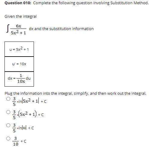 Question 010: Complete the following question involving Substitution Method.
Given the integral
6x
dx and the substitution information
5x2 + 1
u = 5x2 + 1
u' = 10x
du
10x
dx =
Plug the information into the integral, simplify, and then work out the integral.
O 3 In|5x2 + 1| +c
+
-Inlul +c
+ C
10
