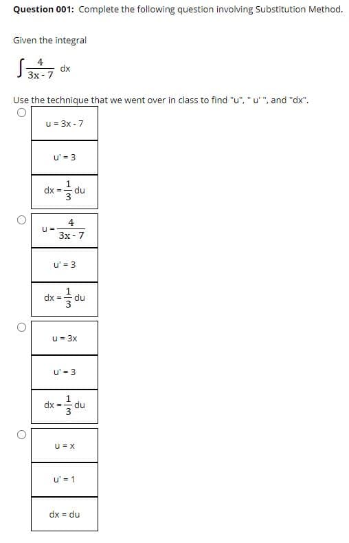 Question 001: Complete the following question involving Substitution Method.
Given the integral
4
dx
Зх- 7
Use the technique that we went over in class to find "u", "u'", and "dx".
u = 3x - 7
u' = 3
dx - du
Зх-7
u' = 3
dx =
du
u = 3x
u' = 3
1
du
dx =
u = X
u' = 1
dx = du
%3D
