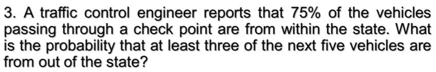 3. A traffic control engineer reports that 75% of the vehicles
passing through a check point are from within the state. What
is the probability that at least three of the next five vehicles are
from out of the state?
