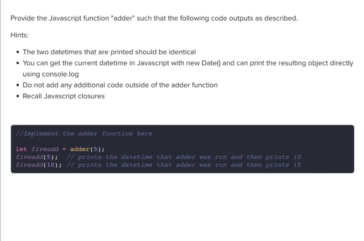 Provide the Javascript function "adder" such that the following code outputs as described.
Hints:
▪ The two datetimes that are printed should be identical
▪ You can get the current datetime in Javascript with new Date() and can print the resulting object directly
using console.log
▪ Do not add any additional code outside of the adder function
▪ Recall Javascript closures
//Implement the adder function here
let fiveadd = adder (5);
fiveadd(5); // prints the datetime that adder was run and then prints 10
fiveadd(10); // prints the datetime that adder was run and then prints 15