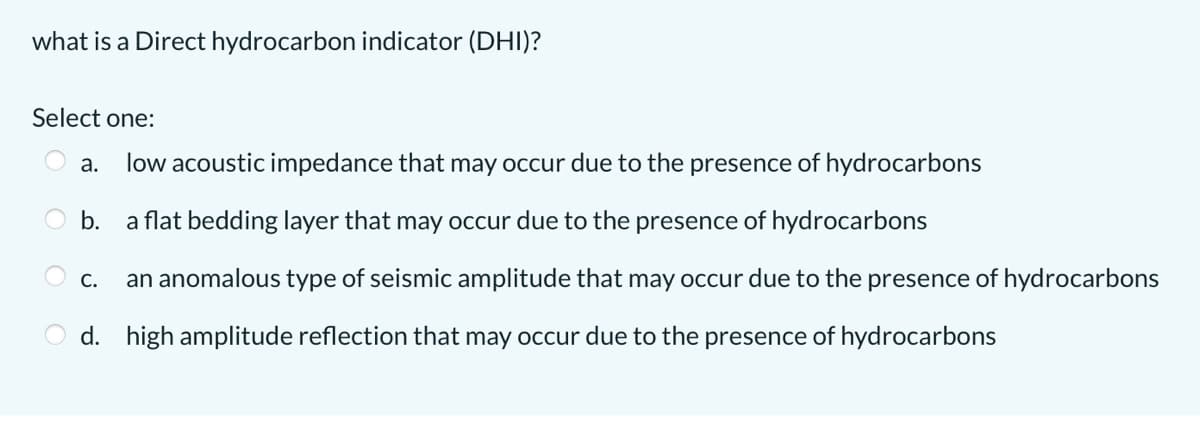 what is a Direct hydrocarbon indicator (DHI)?
Select one:
a.
low acoustic impedance that may occur due to the presence of hydrocarbons
b.
a flat bedding layer that may occur due to the presence of hydrocarbons
С.
an anomalous type of seismic amplitude that may occur due to the presence of hydrocarbons
d. high amplitude reflection that may occur due to the presence of hydrocarbons
