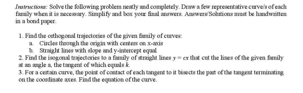 Instructions: Solve the following problem neatly and completely. Draw a few representative curve/s of each
family when it is necessary. Simplify and box your final answers. Answers/Solutions must be handwritten
in a bond paper.
1. Find the orthogonal trajectories of the given family of curves:
a.
Circles through the origin with centers on x-axis
b. Straight lines with slope and y-intercept equal
2. Find the isogonal trajectories to a family of straight lines y = cx that cut the lines of the given family
at an angle a, the tangent of which equals k.
3. For a ceitain curve, the point of contact of each tangent to it bisects the part of the tangent terminating
on the coordinate axes. Find the equation of the curve.
