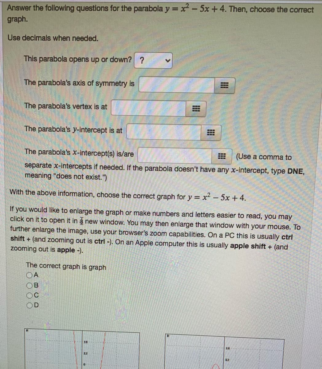 Answer the following questions for the parabola y = x² - 5x +4. Then, choose the correct
graph.
Use decimals when needed.
This parabola opens up or down? ?
The parabola's axis of symmetry is
The parabola's vertex is at
The parabola's y-intercept is at
-..
---
---
The parabola's x-intercept(s) is/are
(Use a comma to
.-.
separate x-intercepts if needed. If the parabola doesn't have any x-intercept, type DNE,
meaning "does not exist.")
With the above information, choose the correct graph for y = x² - 5x + 4.
If you would like to enlarge the graph or make numbers and letters easier to read, you may
click on it to open it in a new window. You may then enlarge that window with your mouse. To
further enlarge the image, use your browser's zoom capabilities. On a PC this is usually ctrl
shift + (and zooming out is ctrl -). On an Apple computer this is usually apple shift + (and
zooming out is apple -).
The correct graph is graph
OA
18
18
12
12
(BCD
