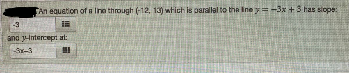 An equation of a line through (-12, 13) which is parallel to the line y = -3x +3 has slope:
-3
and y-intercept at:
-3x+3
