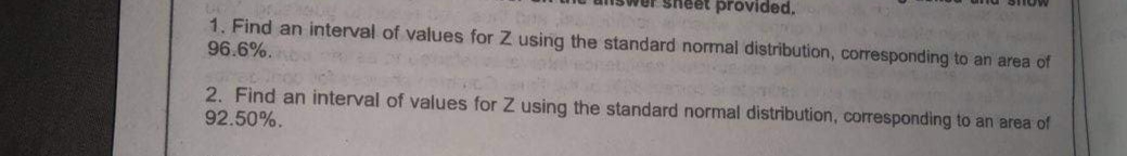 STIOW
sheet provided,
1. Find an interval of values for Z using the standard normal distribution, corresponding to an area of
96.6%.
2. Find an interval of values for Z using the standard normal distribution, corresponding to an area of
92.50%.
