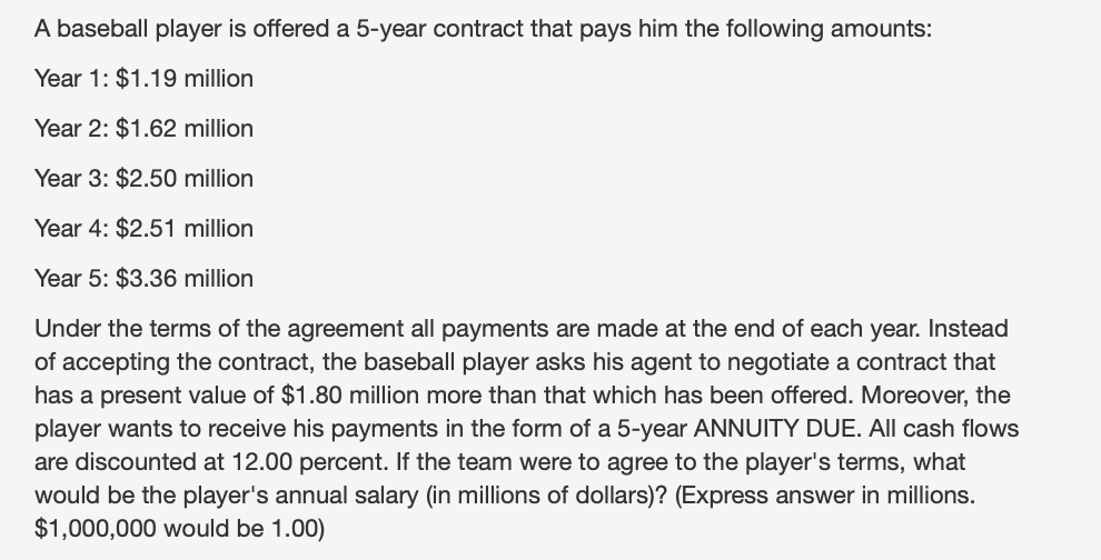 A baseball player is offered a 5-year contract that pays him the following amounts:
Year 1: $1.19 million
Year 2: $1.62 million
Year 3: $2.50 million
Year 4: $2.51 million
Year 5: $3.36 million
Under the terms of the agreement all payments are made at the end of each year. Instead
of accepting the contract, the baseball player asks his agent to negotiate a contract that
has a present value of $1.80 million more than that which has been offered. Moreover, the
player wants to receive his payments in the form of a 5-year ANNUITY DUE. All cash flows
are discounted at 12.00 percent. If the team were to agree to the player's terms, what
would be the player's annual salary (in millions of dollars)? (Express answer in millions.
$1,000,000 would be 1.00)