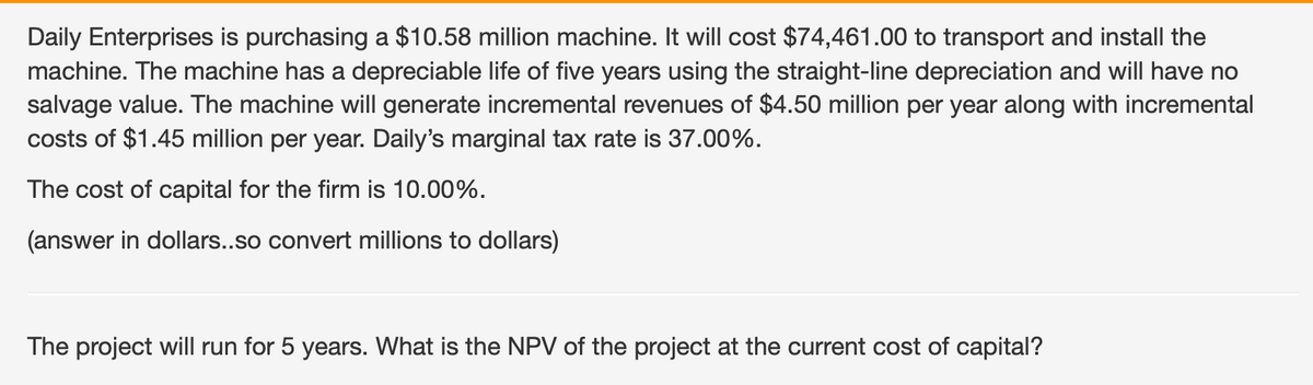 Daily Enterprises is purchasing a $10.58 million machine. It will cost $74,461.00 to transport and install the
machine. The machine has a depreciable life of five years using the straight-line depreciation and will have no
salvage value. The machine will generate incremental revenues of $4.50 million per year along with incremental
costs of $1.45 million per year. Daily's marginal tax rate is 37.00%.
The cost of capital for the firm is 10.00%.
(answer in dollars..so convert millions to dollars)
The project will run for 5 years. What is the NPV of the project at the current cost of capital?