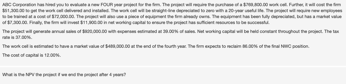 ABC Corporation has hired you to evaluate a new FOUR year project for the firm. The project will require the purchase of a $769,800.00 work cell. Further, it will cost the firm
$51,300.00 to get the work cell delivered and installed. The work cell will be straight-line depreciated to zero with a 20-year useful life. The project will require new employees
to be trained at a cost of $72,000.00. The project will also use a piece of equipment the firm already owns. The equipment has been fully depreciated, but has a market value
of $7,300.00. Finally, the firm will invest $11,900.00 in net working capital to ensure the project has sufficient resources to be successful.
The project will generate annual sales of $920,000.00 with expenses estimated at 39.00% of sales. Net working capital will be held constant throughout the project. The tax
rate is 37.00%.
The work cell is estimated to have a market value of $489,000.00 at the end of the fourth year. The firm expects to reclaim 86.00% of the final NWC position.
The cost of capital is 12.00%.
What is the NPV the project if we end the project after 4 years?