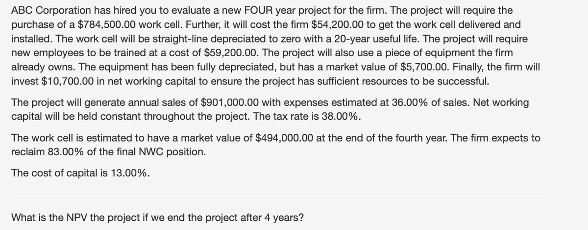 ABC Corporation has hired you to evaluate a new FOUR year project for the firm. The project will require the
purchase of a $784,500.00 work cell. Further, it will cost the firm $54,200.00 to get the work cell delivered and
installed. The work cell will be straight-line depreciated to zero with a 20-year useful life. The project will require
new employees to be trained at a cost of $59,200.00. The project will also use a piece of equipment the firm
already owns. The equipment has been fully depreciated, but has a market value of $5,700.00. Finally, the firm will
invest $10,700.00 in net working capital to ensure the project has sufficient resources to be successful.
The project will generate annual sales of $901,000.00 with expenses estimated at 36.00% of sales. Net working
capital will be held constant throughout the project. The tax rate is 38.00%.
The work cell is estimated to have a market value of $494,000.00 at the end of the fourth year. The firm expects to
reclaim 83.00% of the final NWC position.
The cost of capital is 13.00%.
What is the NPV the project if we end the project after 4 years?