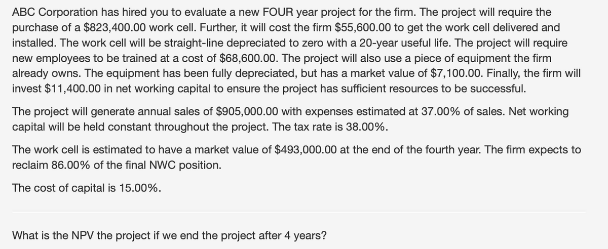 ABC Corporation has hired you to evaluate a new FOUR year project for the firm. The project will require the
purchase of a $823,400.00 work cell. Further, it will cost the firm $55,600.00 to get the work cell delivered and
installed. The work cell will be straight-line depreciated to zero with a 20-year useful life. The project will require
new employees to be trained at a cost of $68,600.00. The project will also use a piece of equipment the firm
already owns. The equipment has been fully depreciated, but has a market value of $7,100.00. Finally, the firm will
invest $11,400.00 in net working capital to ensure the project has sufficient resources to be successful.
The project will generate annual sales of $905,000.00 with expenses estimated at 37.00% of sales. Net working
capital will be held constant throughout the project. The tax rate is 38.00%.
The work cell is estimated to have a market value of $493,000.00 at the end of the fourth year. The firm expects to
reclaim 86.00% of the final NWC position.
The cost of capital is 15.00%.
What is the NPV the project if we end the project after 4 years?