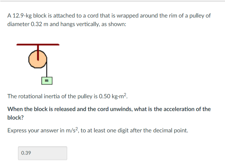 A 12.9-kg block is attached to a cord that is wrapped around the rim of a pulley of
diameter 0.32 m and hangs vertically, as shown:
lor
The rotational inertia of the pulley is 0.50 kg-m².
When the block is released and the cord unwinds, what is the acceleration of the
block?
Express your answer in m/s², to at least one digit after the decimal point.
0.39