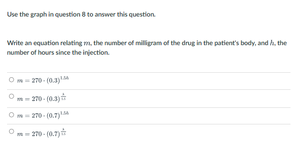 Use the graph in question 8 to answer this question.
Write an equation relating m, the number of milligram of the drug in the patient's body, and h, the
number of hours since the injection.
O m =
270 - (0.3)1.5h
m = 270 - (0.3)
O m = 270 · (0.7).5A
270 - (0.7)
m =
