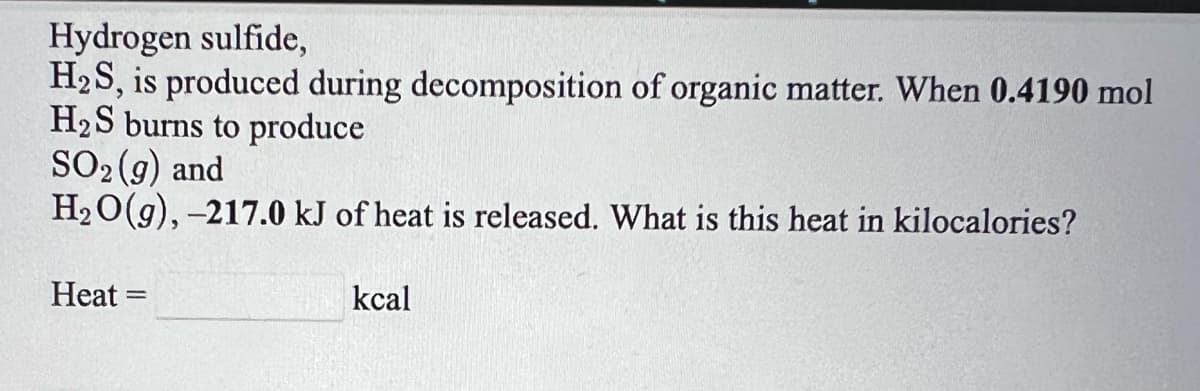 Hydrogen sulfide,
H2S, is produced during decomposition of organic matter. When 0.4190 mol
H2S burns to produce
SO2 (9) and
H20(g), -217.0 kJ of heat is released. What is this heat in kilocalories?
Heat =
kcal
