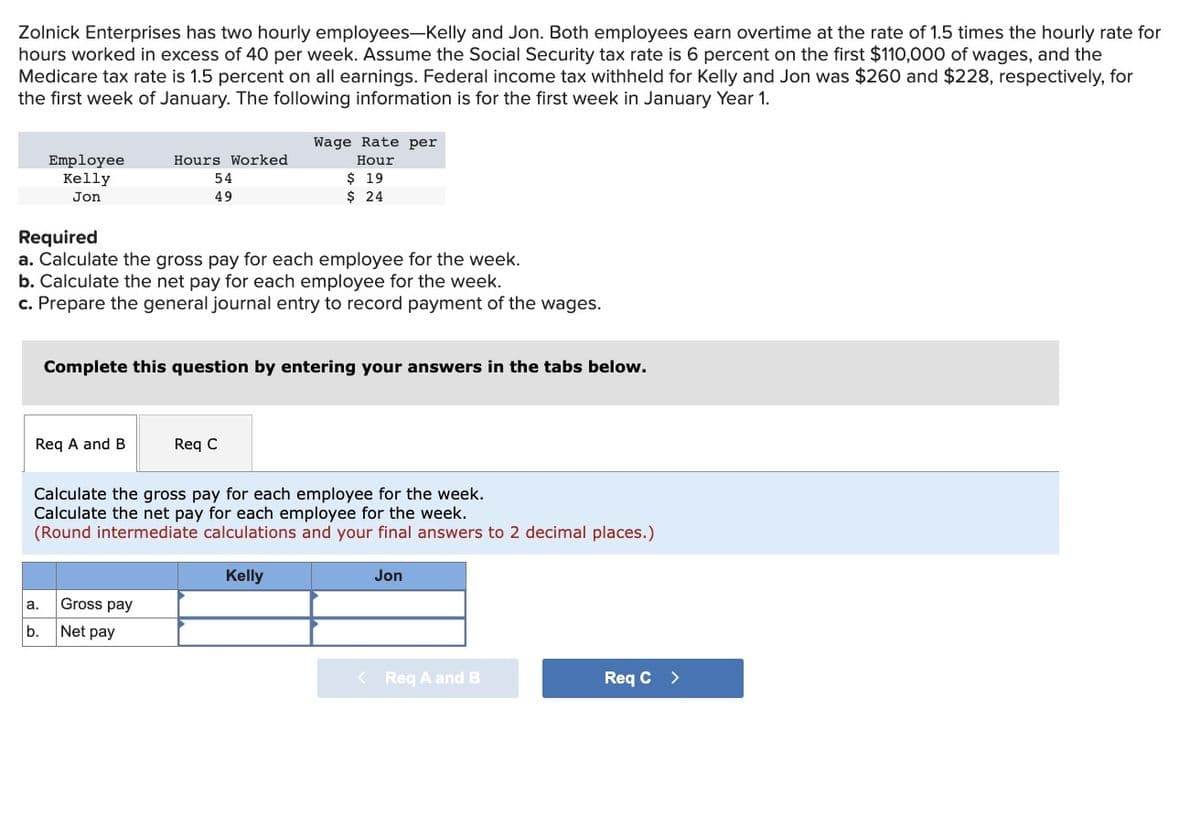 Zolnick Enterprises has two hourly employees-Kelly and Jon. Both employees earn overtime at the rate of 1.5 times the hourly rate for
hours worked in excess of 40 per week. Assume the Social Security tax rate is 6 percent on the first $110,000 of wages, and the
Medicare tax rate is 1.5 percent on all earnings. Federal income tax withheld for Kelly and Jon was $260 and $228, respectively, for
the first week of January. The following information is for the first week in January Year 1.
Employee
Kelly
Jon
Req A and B
a.
Required
a. Calculate the gross pay for each employee for the week.
b. Calculate the net pay for each employee for the week.
c. Prepare the general journal entry to record payment of the wages.
b.
Hours Worked
54
49
Wage Rate per
Hour
Complete this question by entering your answers in the tabs below.
Gross pay
Net pay
$ 19
$ 24
Req C
Calculate the gross pay for each employee for the week.
Calculate the net pay for each employee for the week.
(Round intermediate calculations and your final answers to 2 decimal places.)
Kelly
<
Jon
Req A and B
Req C >
11