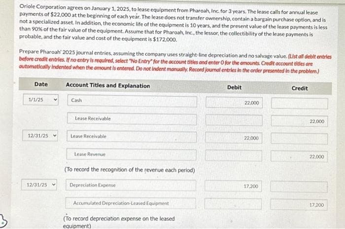 Oriole Corporation agrees on January 1, 2025, to lease equipment from Pharoah, Inc. for 3 years. The lease calls for annual lease
payments of $22,000 at the beginning of each year. The lease does not transfer ownership, contain a bargain purchase option, and is
not a specialized asset. In addition, the economic life of the equipment is 10 years, and the present value of the lease payments is less
than 90% of the fair value of the equipment. Assume that for Pharoah, Inc., the lessor, the collectibility of the lease payments is
probable, and the fair value and cost of the equipment is $172,000.
Prepare Pharoah' 2025 journal entries, assuming the company uses straight-line depreciation and no salvage value. (List all debit entries
before credit entries. If no entry is required, select "No Entry" for the account titles and enter O for the amounts. Credit account titles are
automatically indented when the amount is entered. Do not indent manually. Record Journal entries in the order presented in the problem.)
Account Titles and Explanation
Date
1/1/25
12/31/25
12/31/25
Cash
Lease Receivable
Lease Receivable
Lease Revenue
(To record the recognition of the revenue each period)
Depreciation Expense
Accumulated Depreciation Leased Equipment
(To record depreciation expense on the leased
equipment)
Debit
22,000
22,000
17,200
Credit
22,000
22,000
17,200