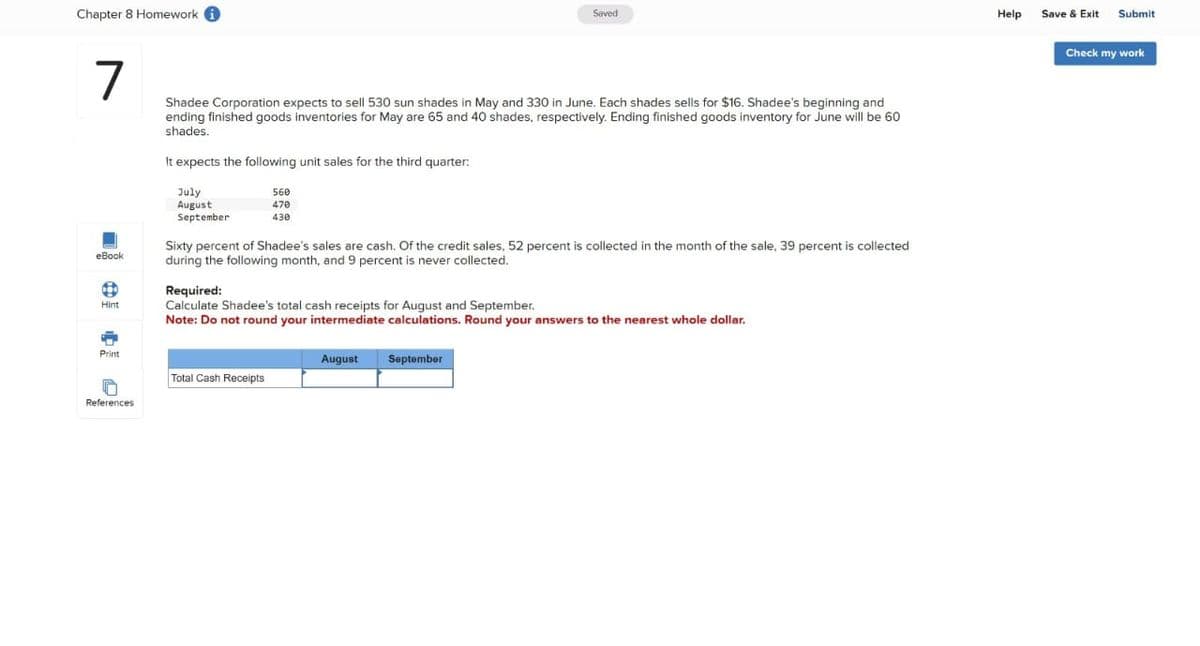 Chapter 8 Homework i
7
eBook
1
Hint
Print
A
References
Shadee Corporation expects to sell 530 sun shades in May and 330 in June. Each shades sells for $16. Shadee's beginning and
ending finished goods inventories for May are 65 and 40 shades, respectively. Ending finished goods inventory for June will be 60
shades.
It expects the following unit sales for the third quarter:
July
August
September
560
470
430
Saved
Sixty percent of Shadee's sales are cash. Of the credit sales, 52 percent is collected in the month of the sale, 39 percent is collected
during the following month, and 9 percent is never collected.
Total Cash Receipts
Required:
Calculate Shadee's total cash receipts for August and September.
Note: Do not round your intermediate calculations. Round your answers to the nearest whole dollar.
August September
Help
Save & Exit Submit
Check my work