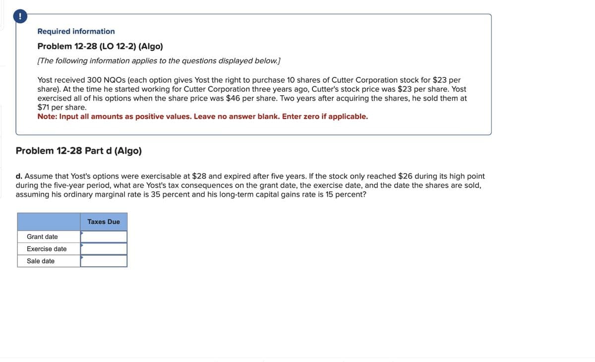 !
Required information
Problem 12-28 (LO 12-2) (Algo)
[The following information applies to the questions displayed below.]
Yost received 300 NQOS (each option gives Yost the right to purchase 10 shares of Cutter Corporation stock for $23 per
share). At the time he started working for Cutter Corporation three years ago, Cutter's stock price was $23 per share. Yost
exercised all of his options when the share price was $46 per share. Two years after acquiring the shares, he sold them at
$71 per share.
Note: Input all amounts as positive values. Leave no answer blank. Enter zero if applicable.
Problem 12-28 Part d (Algo)
d. Assume that Yost's options were exercisable at $28 and expired after five years. If the stock only reached $26 during its high point
during the five-year period, what are Yost's tax consequences on the grant date, the exercise date, and the date the shares are sold,
assuming his ordinary marginal rate is 35 percent and his long-term capital gains rate is 15 percent?
Grant date
Exercise date
Sale date
Taxes Due