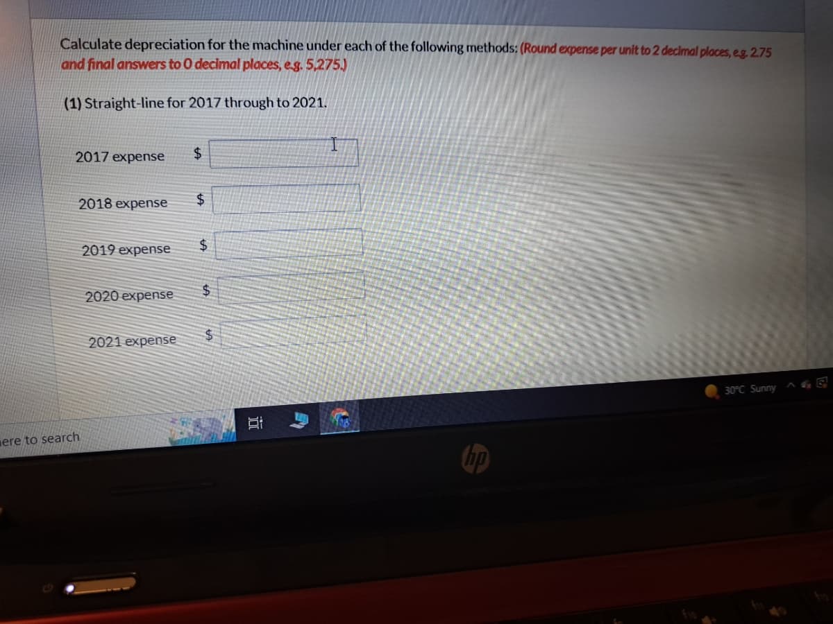 Calculate depreciation for the machine under each of the following methods: (Round expense per unit to 2 decimal places, eg. 2.75
and final answers to 0 decimal places, e.g. 5,275.)
(1) Straight-line for 2017 through to 2021.
2017 expense $
ere to search
2018 expense $
2019 expense
2020 expense
2021 expense
$
$
$
i
E
30°C Sunny