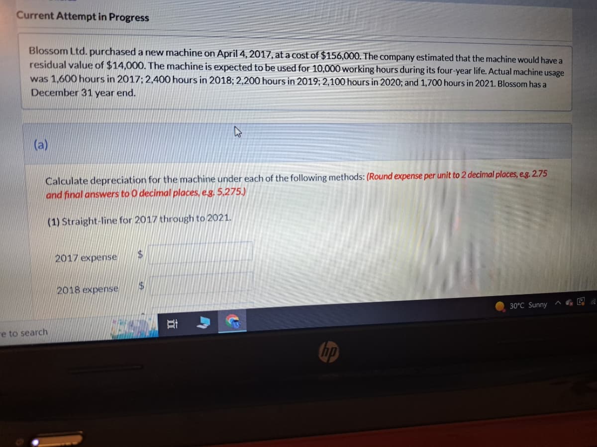 Current Attempt in Progress
Blossom Ltd. purchased a new machine on April 4, 2017, at a cost of $156,000. The company estimated that the machine would have a
residual value of $14,000. The machine is expected to be used for 10,000 working hours during its four-year life. Actual machine usage
was 1,600 hours in 2017; 2,400 hours in 2018; 2,200 hours in 2019; 2,100 hours in 2020; and 1,700 hours in 2021. Blossom has a
December 31 year end.
(a)
Calculate depreciation for the machine under each of the following methods: (Round expense per unit to 2 decimal places, e.g. 2.75
and final answers to 0 decimal places, e.g. 5,275.)
(1) Straight-line for 2017 through to 2021.
e to search
2017 expense
2018 expense
$
$
Bi
I
A
3
hp
30°C Sunny