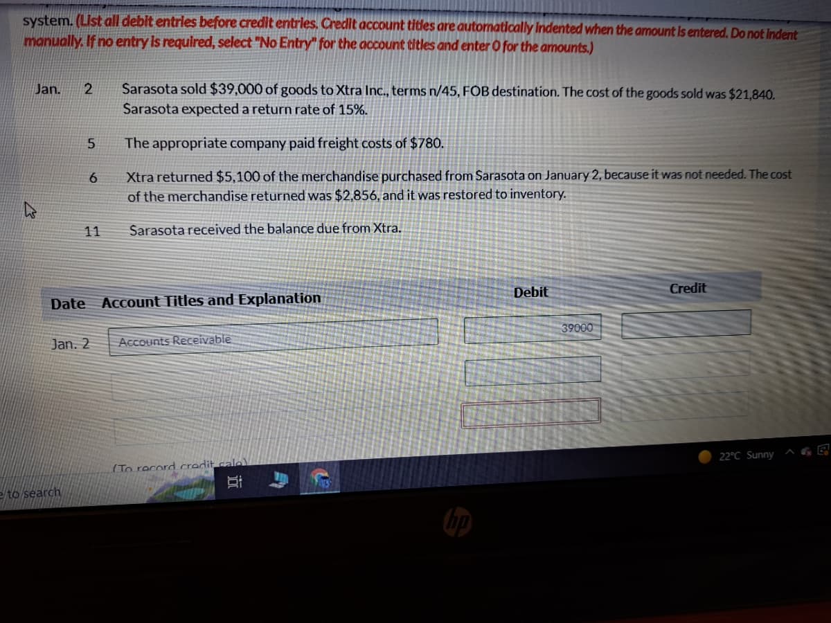 system. (List all debit entries before credit entries. Credit account titles are automatically indented when the amount is entered. Do not indent
manually. If no entry is required, select "No Entry" for the account titles and enter O for the amounts.)
Jan.
2
5
e to search
6
11
Sarasota sold $39,000 of goods to Xtra Inc., terms n/45, FOB destination. The cost of the goods sold was $21,840.
Sarasota expected a return rate of 15%.
The appropriate company paid freight costs of $780.
Xtra returned $5,100 of the merchandise purchased from Sarasota on January 2, because it was not needed. The cost
of the merchandise returned was $2,856, and it was restored to inventory.
Sarasota received the balance due from Xtra.
Date Account Titles and Explanation
Jan. 2 Accounts Receivable
(To record credit cale)
JU!
Debit
39000
Credit
22°C Sunny
AGE