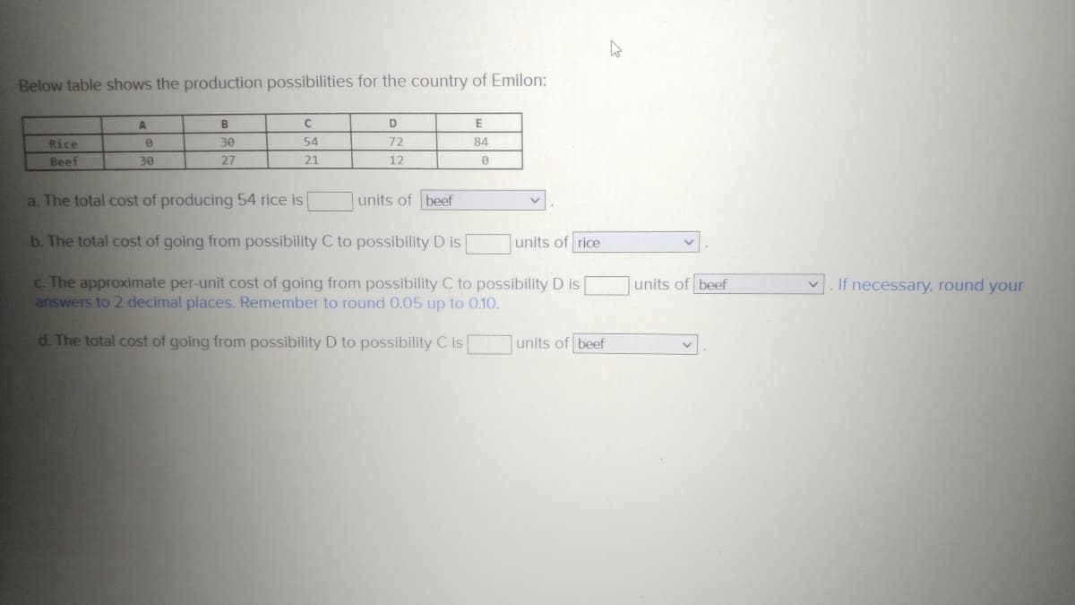 Below table shows the production possibilities for the country of Emilon:
Rice
Beef
A
0
30
B
30
27
C
54
21
D
72
12
E
84
0
a. The total cost of producing 54 rice is
units of beef
b. The total cost of going from possibility C to possibility D is
c. The approximate per-unit cost of going from possibility C to possibility D is
answers to 2 decimal places. Remember to round 0.05 up to 0.10.
d. The total cost of going from possibility D to possibility C is
units of rice
units of beef
units of beef
If necessary, round your