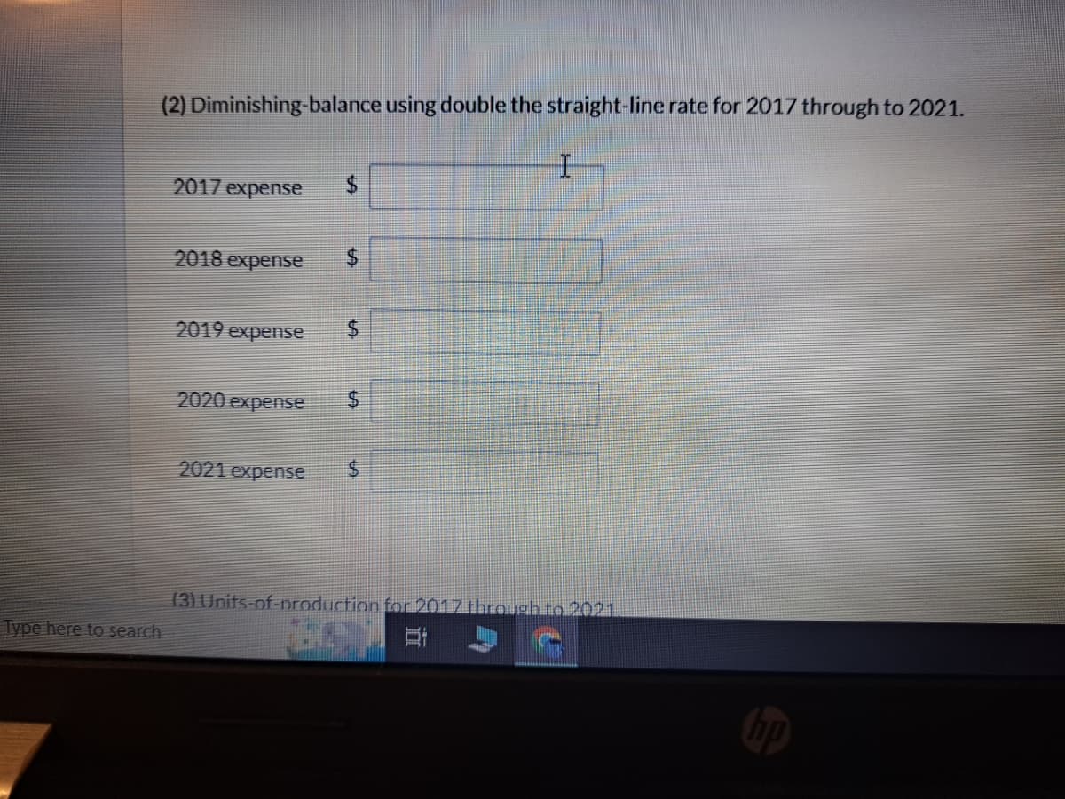 Type here to search
(2) Diminishing-balance using double the straight-line rate for 2017 through to 2021.
2017 expense
2018 expense $
2019 expense
2020 expense
2021 expense
$
$
$
(3) Units-of-production for 2017 through to 2021
St