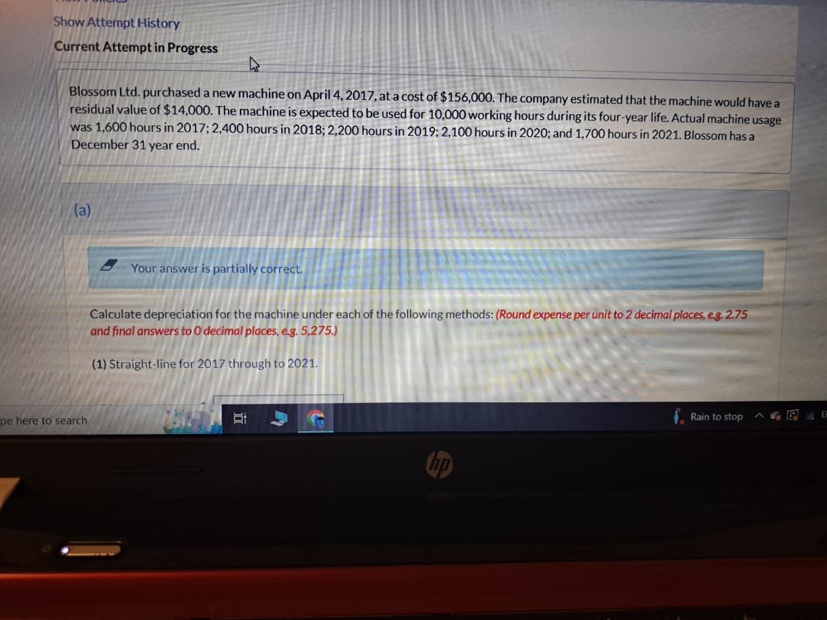 Show Attempt History
Current Attempt in Progress
Blossom Ltd. purchased a new machine on April 4, 2017, at a cost of $156,000. The company estimated that the machine would have a
residual value of $14,000. The machine is expected to be used for 10,000 working hours during its four-year life. Actual machine usage
was 1,600 hours in 2017; 2,400 hours in 2018; 2,200 hours in 2019; 2,100 hours in 2020; and 1,700 hours in 2021. Blossom has a
December 31 year end.
(a)
pe here to search
Your answer is partially correct.
Calculate depreciation for the machine under each of the following methods: (Round expense per unit to 2 decimal places, e.g. 2.75
and final answers to 0 decimal places, e.g. 5,275.)
(1) Straight-line for 2017 through to 2021.
I
1139
Rain to stop
El