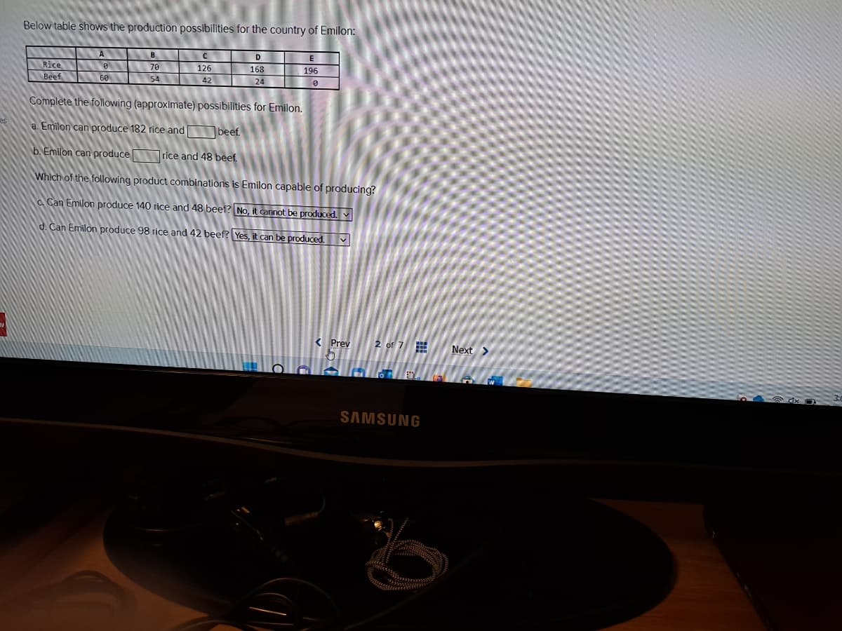 Below table shows the production possibilities for the country of Emilon:
Rice
Beef
A
60
B
70
54
C
126
42
D
168
24
E
196
0
Complete the following (approximate) possibilities for Emilon.
a. Emilon can produce 182 rice and
beef.
b. Emilon can produce rice and 48 beef.
Which of the following product combinations is Emilon capable of producing?
Can Emilon produce 140 rice and 48 beef? No, it cannot be produced.
d. Can Emilon produce 98 rice and 42 beef? Yes, it can be produced. ✔
< Prev
2 of 7
SAMSUNG
Next >
4x0