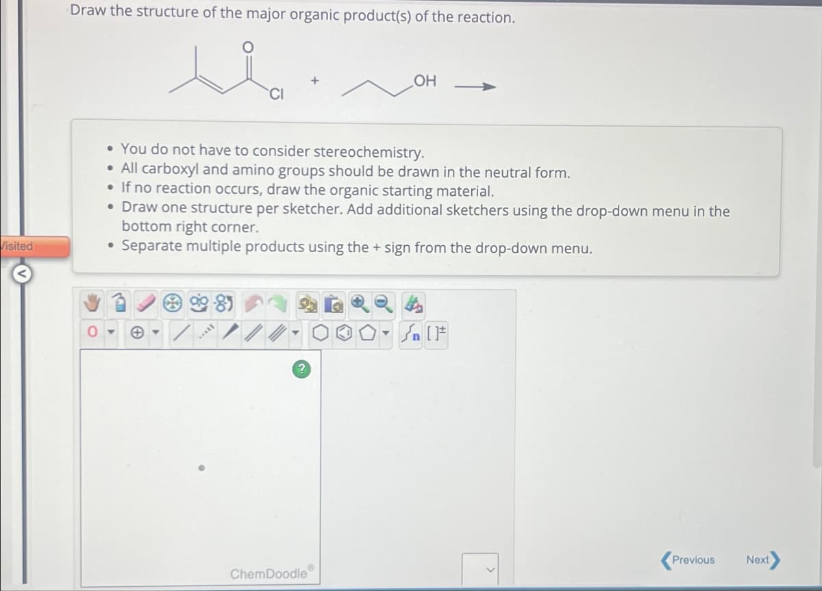 Draw the structure of the major organic product(s) of the reaction.
OH
• You do not have to consider stereochemistry.
• All carboxyl and amino groups should be drawn in the neutral form.
• If no reaction occurs, draw the organic starting material.
• Draw one structure per sketcher. Add additional sketchers using the drop-down menu in the
bottom right corner.
Separate multiple products using the + sign from the drop-down menu.
Visited
•
Previous
Next
®
ChemDoodle