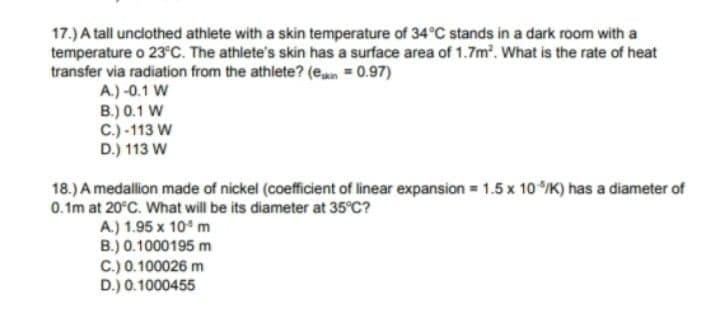 17.) A tall unclothed athlete with a skin temperature of 34°C stands in a dark room with a
temperature o 23°C. The athlete's skin has a surface area of 1.7m. What is the rate of heat
transfer via radiation from the athlete? (ean = 0.97)
A.) -0.1 W
B.) 0.1 W
C.) -113 W
D.) 113 W
18.) A medallion made of nickel (coefficient of linear expansion = 1.5 x 10/K) has a diameter of
0.1m at 20°C. What will be its diameter at 35°C?
A.) 1.95 x 10 m
B.) 0.1000195 m
C.) 0.100026 m
D.) 0.1000455
