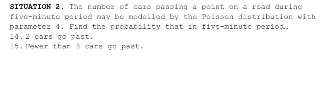 SITUATION 2. The number of cars passing a point on
a road during
five-minute period may be modelled by the Poisson distribution with
parameter 4. Find the probability that in five-minute period..
14. 2 cars go past.
15. Fewer than 3 cars go past.
