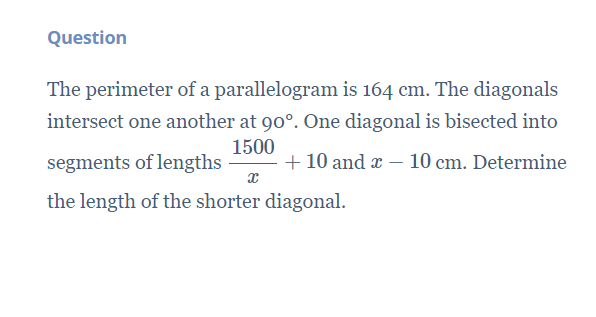 Question
The perimeter of a parallelogram is 164 cm. The diagonals
intersect one another at 90°. One diagonal is bisected into
1500
segments of lengths
+ 10 and æ – 10 cm. Determine
the length of the shorter diagonal.
