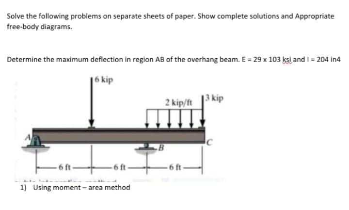 Solve the following problems on separate sheets of paper. Show complete solutions and Appropriate
free-body diagrams.
Determine the maximum deflection in region AB of the overhang beam. E = 29 x 103 ksi and I = 204 in4
6 kip
13 kip
2 kip/ft
-6 ft
6 ft
1) Using moment - area method
