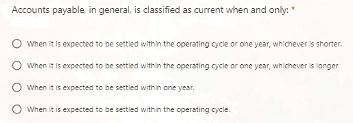 Accounts payable, in general, is classified as current when and only: *
When it is expected to be settled within the operating cycle or one year, whichever is shorter.
When it is expected to be settled within the operating cycle or one year, whichever is longer
When it is expected to be settled within one year.
O When it is expected to be settled within the operating cycle.
