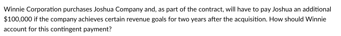 Winnie Corporation purchases Joshua Company and, as part of the contract, will have to pay Joshua an additional
$100,000 if the company achieves certain revenue goals for two years after the acquisition. How should Winnie
account for this contingent payment?