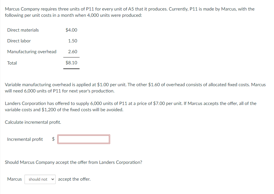 Marcus Company requires three units of P11 for every unit of A5 that it produces. Currently, P11 is made by Marcus, with the
following per unit costs in a month when 4,000 units were produced:
Direct materials
Direct labor
Manufacturing overhead
Total
$4.00
1.50
Incremental profit $
2.60
$8.10
Variable manufacturing overhead is applied at $1.00 per unit. The other $1.60 of overhead consists of allocated fixed costs. Marcus
will need 6,000 units of P11 for next year's production.
Landers Corporation has offered to supply 6,000 units of P11 at a price of $7.00 per unit. If Marcus accepts the offer, all of the
variable costs and $1,200 of the fixed costs will be avoided.
Calculate incremental profit.
Should Marcus Company accept the offer from Landers Corporation?
Marcus should not accept the offer.