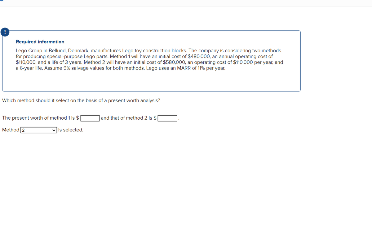 Required information
Lego Group in Bellund, Denmark, manufactures Lego toy construction blocks. The company is considering two methods
for producing special-purpose Lego parts. Method 1 will have an initial cost of $480,000, an annual operating cost of
$110,000, and a life of 3 years. Method 2 will have an initial cost of $580,000, an operating cost of $110,000 per year, and
a 6-year life. Assume 9% salvage values for both methods. Lego uses an MARR of 11% per year.
Which method should it select on the basis of a present worth analysis?
The present worth of method 1 is $
Method 2
✓is selected.
and that of method 2 is $