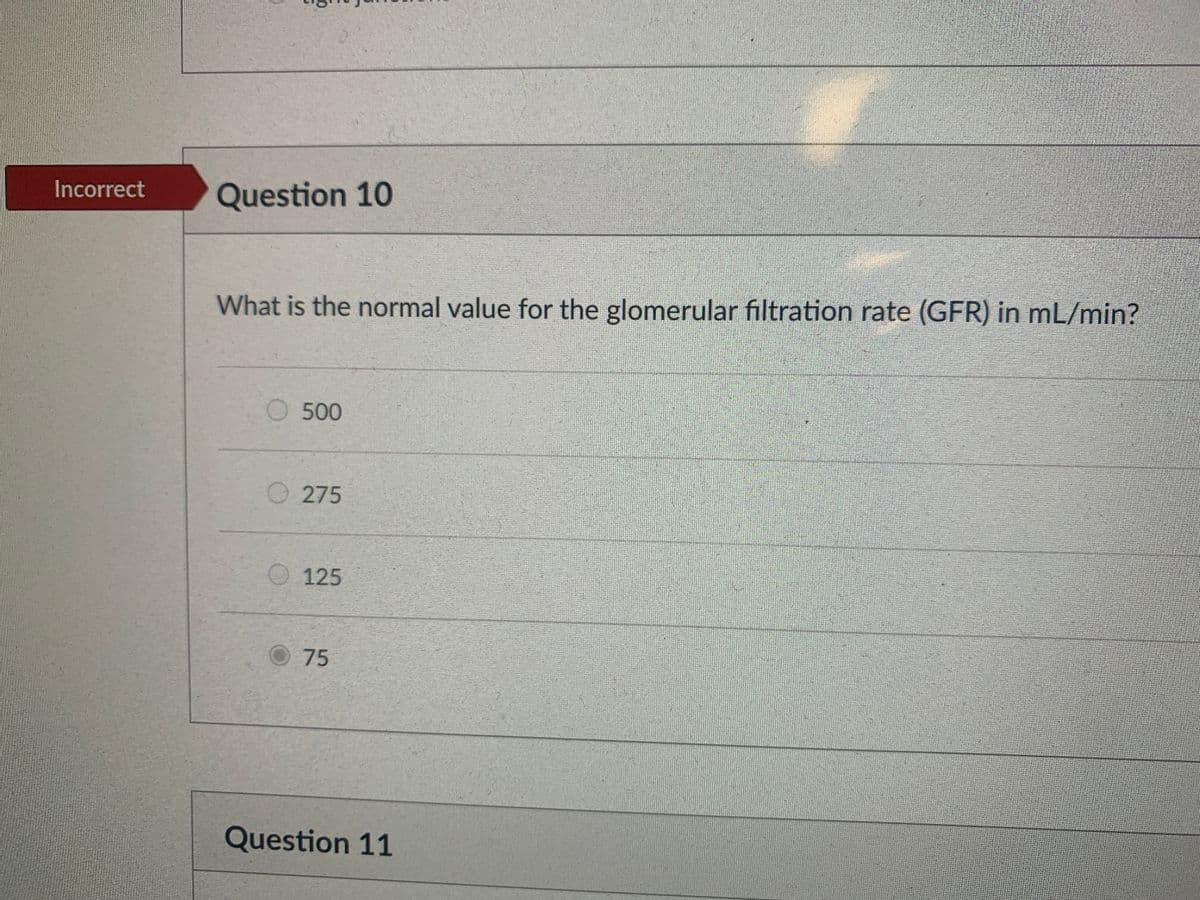 Incorrect
Question 10
What is the normal value for the glomerular filtration rate (GFR) in mL/min?
O 500
O275
O 125
O75
Question 11
