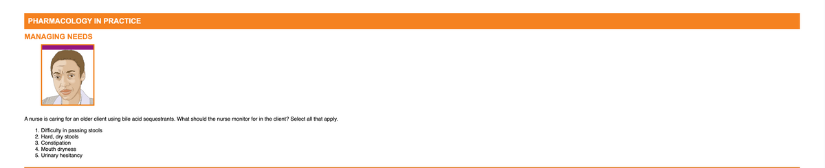 PHARMACOLOGY IN PRACTICE
MANAGING NEEDS
A nurse is caring for an older client using bile acid sequestrants. What should the nurse monitor for in the client? Select all that apply.
1. Difficulty in passing stools
2. Hard, dry stools
3. Constipation
4. Mouth dryness
5. Urinary hesitancy