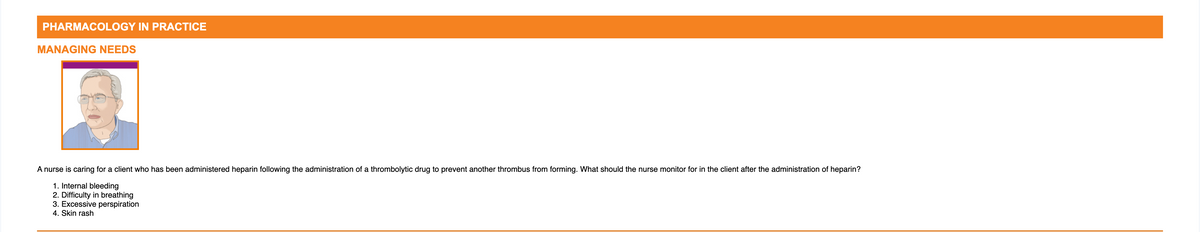 PHARMACOLOGY IN PRACTICE
MANAGING NEEDS
A nurse is caring for a client who has been administered heparin following the administration of a thrombolytic drug to prevent another thrombus from forming. What should the nurse monitor for in the client after the administration of heparin?
1. Internal bleeding
2. Difficulty in breathing
3. Excessive perspiration
4. Skin rash