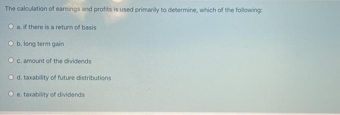 The calculation of earnings and profits is used primarily to determine, which of the following:
O a. if there is a return of basis
O b. long term gain
C. amount of the dividends
O d. taxability of future distributions
O e. taxability of dividends

