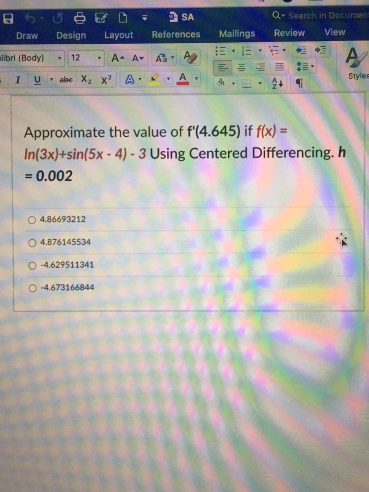 中区 D
w SA
Q• Search in Document
Draw
Design
Layout
References
Mailings
Review
View
alibri (Body)
12
A A-
- abe X2 x?
Styles
Approximate the value of f'(4.645) if f(x) =
In(3x)+sin(5x - 4) - 3 Using Centered Differencing. h
= 0.002
O 4.86693212
O 4.876145534
O -4.629511341
O -4.673166844
II
