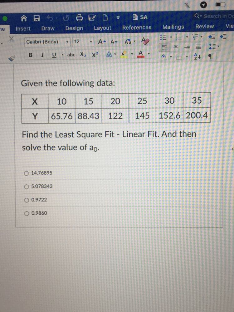 合日ちび白区D
w SA
Q. Search in Dc
Insert
Design
Layout
References
Mailings
Review
Vie
ne
Draw
Calibri (Body)
12
A A
- abe X2 x²
Given the following data:
10
15
20
30
35
Y
65.76 88.43 122
145 152.6 200.4
Find the Least Square Fit - Linear Fit. And then
solve the value of ao.
O 14.76895
O 5.078343
O 0.9722
O 0.9860
25
