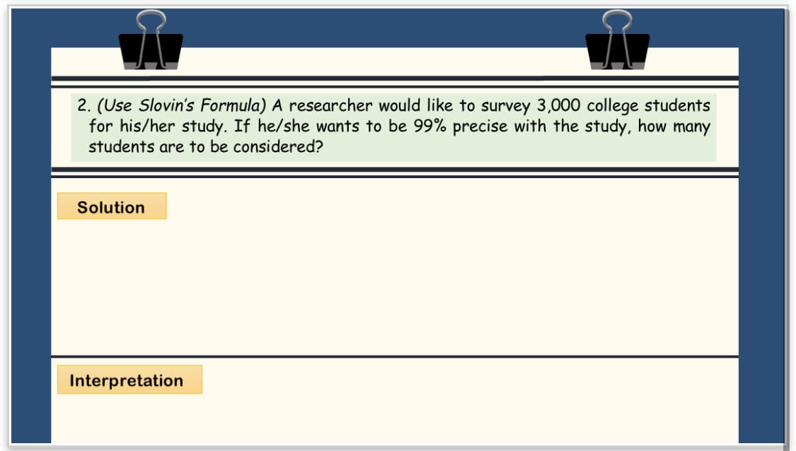 2. (Use Slovin's Formula) A researcher would like to survey 3,000 college students
for his/her study. If he/she wants to be 99% precise with the study, how many
students are to be considered?
Solution
Interpretation